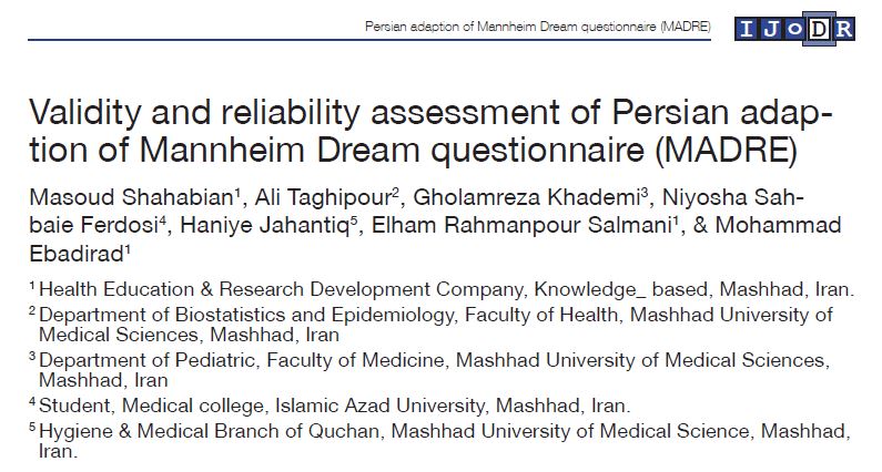 International Journal of Dream Research Volume 10, No. 1 (2017) 53 Persian adaption of Mannheim Dream questionnaire (MADRE) I J o D R 1. Introduction It has been stated that about one-third of every human lifetime is spent in sleep mode (Domhoff, 2003). The experience which occurs while sleeping in the inner world of humans is known as dreaming (Schredl, Berres, Klingauf, Schellhaas, & Göritz, 2014). Dreams that often are repeated every 90 minutes (Domhoff, 2003) are only accessible if the dreamer recalls them upon awaking (Schredl et al., 2014). As dreams do not happen in the conscious state, some have considered them useless (Kets-de-Vries, 2014). Although dreaming is known to be an entirely subjective experience (Schredl, 2010a), but differing interpretations about dreams since the dawn of time until today, well represent the importance of research in the area of dream. Use of dreams for predicting weather or future prophecies in the primitive cultures can be a good instance for ancient times. While in the present era on the basis of scientific explorations, various roles have been considered for dreams. For instance, nowadays psychologists have accepted a psychotherapeutic effect for dream (Kets-de-Vries, 2014). Moreover, with respect to the experts’ beliefs who worked on the dream, dreams have meanings (Barrett & McNamara, 2012). In many works conducted in the field of dream, numerous questionnaires have been developed and used (Schredl et al., 2014). Use of questionnaire which is a retrospective measure to assess dream (Bernstein & Belicki, 1996) compared with some of the other paradigms of dream assessment like diaries has achieved superiorities in some aspects of dream such as measuring dream recall frequency, nightmare frequency, and lucid dream frequency (Stumbrys, Erlacher, & Schredl, 2013). For example, use of dream diaries to measure the frequency of dream recall may affect the results because it can lead to more reports of dream recall as it attracts the participant attention directly to the dream (Schredl, 2002). A questionnaire which deals with various aspects of dream is the Mannheim Dream questionnaire. Items of this scale have been designated to measure the frequency of dream recall and dream telling, nightmares, lucid dreams, attitude towards dream, reading about dreams, effects of dreaming on coming waking life, and emotional intensity (Woznicky, 2015). Aspects of dream included in MADRE have been individually widely explored from various standpoints through quite a number of studies using numerous methods. Assessing the effects of age, sex, and income on dream recall frequency (Chellappa, Munch, Blatter, Knoblauch, & Validity and reliability assessment of Persian adaption of Mannheim Dream questionnaire (MADRE)